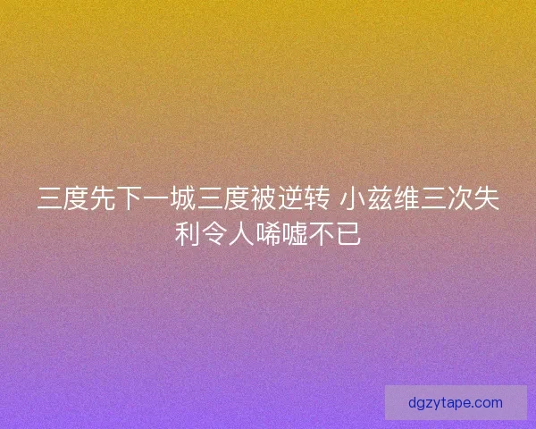 三度先下一城三度被逆转 小兹维三次失利令人唏嘘不已
