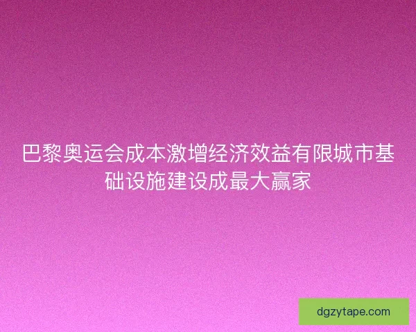 巴黎奥运会成本激增经济效益有限城市基础设施建设成最大赢家