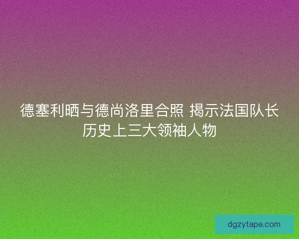 德塞利晒与德尚洛里合照 揭示法国队长历史上三大领袖人物