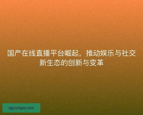 国产在线直播平台崛起，推动娱乐与社交新生态的创新与变革