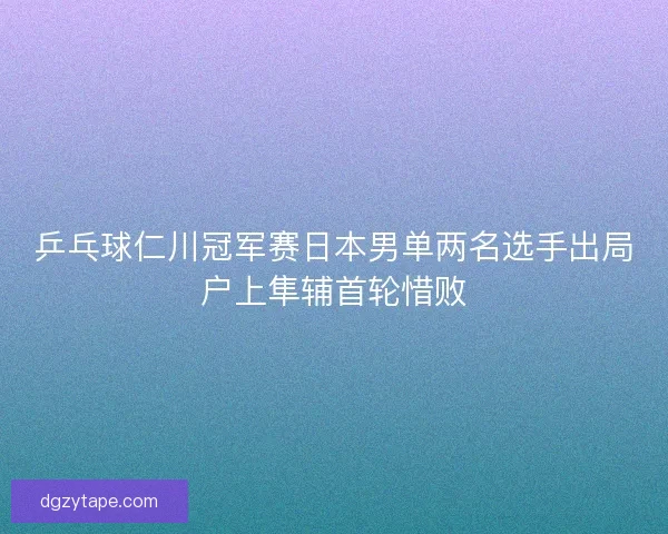 乒乓球仁川冠军赛日本男单两名选手出局户上隼辅首轮惜败