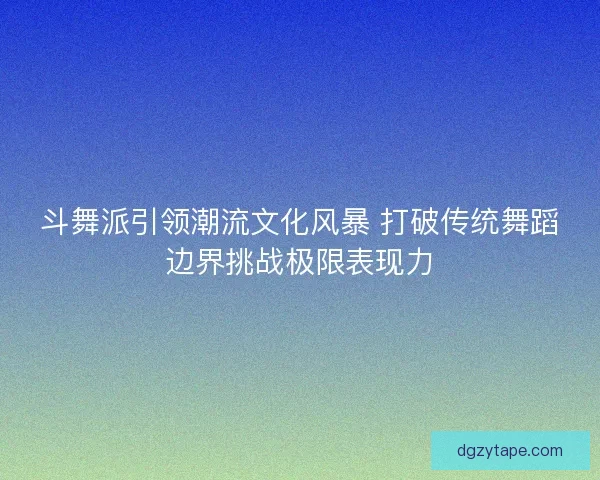 斗舞派引领潮流文化风暴 打破传统舞蹈边界挑战极限表现力