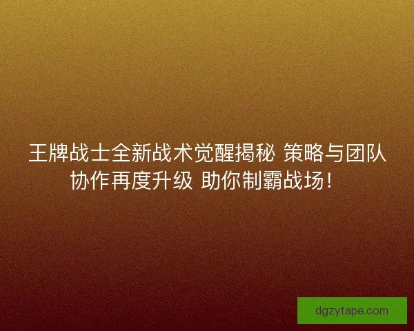 王牌战士全新战术觉醒揭秘 策略与团队协作再度升级 助你制霸战场！