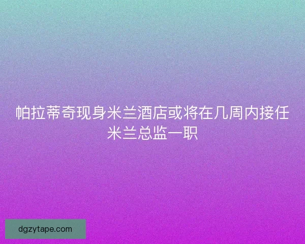 帕拉蒂奇现身米兰酒店或将在几周内接任米兰总监一职