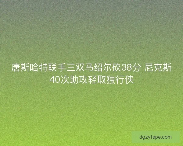 唐斯哈特联手三双马绍尔砍38分 尼克斯40次助攻轻取独行侠