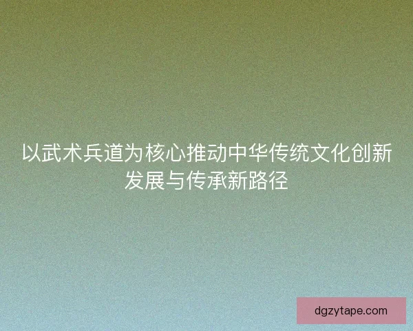 以武术兵道为核心推动中华传统文化创新发展与传承新路径