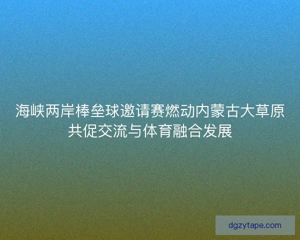 海峡两岸棒垒球邀请赛燃动内蒙古大草原共促交流与体育融合发展