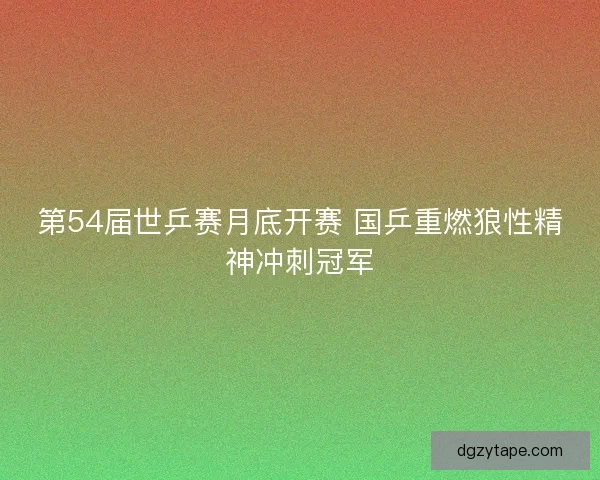 第54届世乒赛月底开赛 国乒重燃狼性精神冲刺冠军