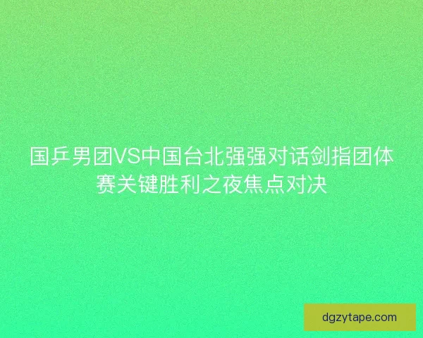 国乒男团VS中国台北强强对话剑指团体赛关键胜利之夜焦点对决 国乒男团VS中国台北强强对话剑指团体赛关键胜利之夜焦点对决