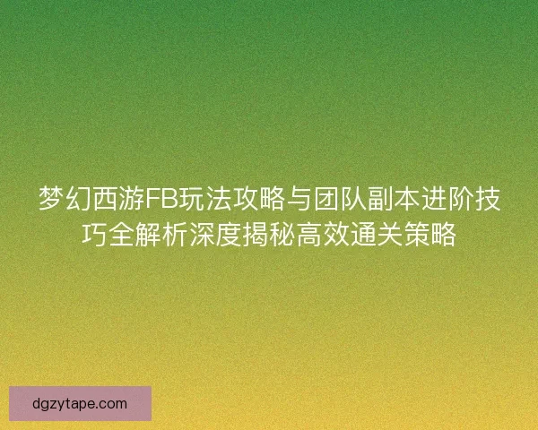 梦幻西游FB玩法攻略与团队副本进阶技巧全解析深度揭秘高效通关策略 梦幻西游FB玩法攻略与团队副本进阶技巧全解析深度揭秘高效通关策略
