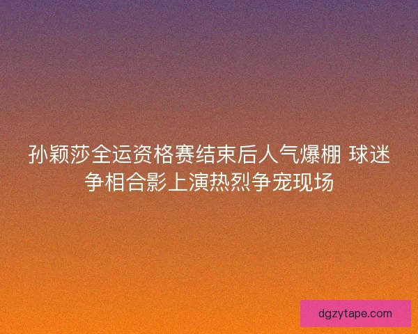 孙颖莎全运资格赛结束后人气爆棚 球迷争相合影上演热烈争宠现场