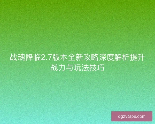战魂降临2.7版本全新攻略深度解析提升战力与玩法技巧