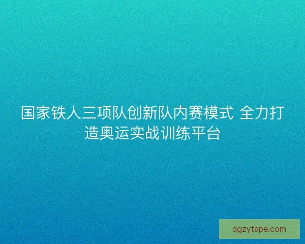 国家铁人三项队创新队内赛模式 全力打造奥运实战训练平台 国家铁人三项队创新队内赛模式 全力打造奥运实战训练平台