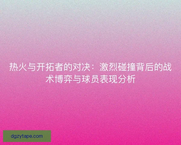 热火与开拓者的对决：激烈碰撞背后的战术博弈与球员表现分析