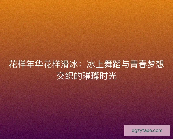 花样年华花样滑冰：冰上舞蹈与青春梦想交织的璀璨时光