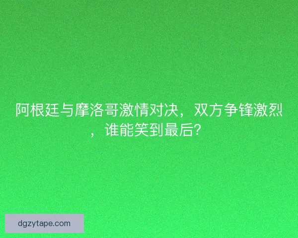 阿根廷与摩洛哥激情对决，双方争锋激烈，谁能笑到最后？