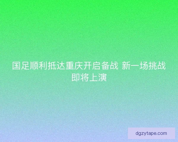 国足顺利抵达重庆开启备战 新一场挑战即将上演