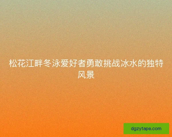 松花江畔冬泳爱好者勇敢挑战冰水的独特风景