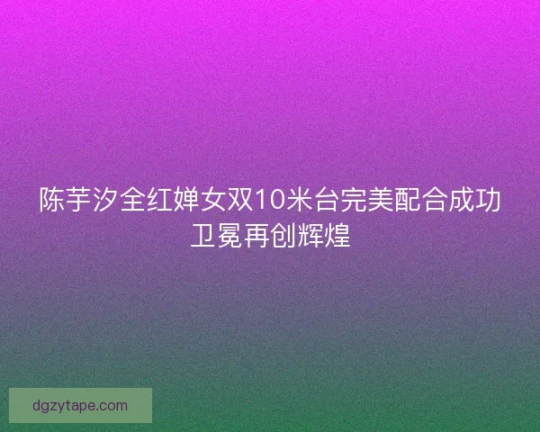 陈芋汐全红婵女双10米台完美配合成功卫冕再创辉煌