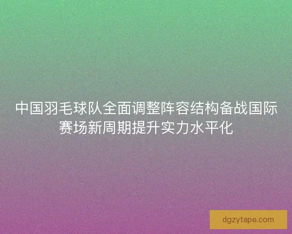 中国羽毛球队全面调整阵容结构备战国际赛场新周期提升实力水平化 中国羽毛球队全面调整阵容结构备战国际赛场新周期提升实力水平化