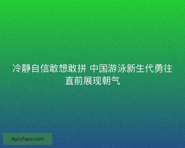 冷静自信敢想敢拼 中国游泳新生代勇往直前展现朝气